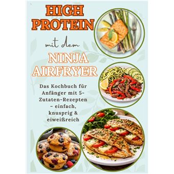 High Protein Mit Dem Ninja Airfryer:  Das Kochbuch Für Anfänger Mit 5-Zutaten-Rezepten  Einfach, Knusprig & Eiweißreich  Mit Fleisch, Fisch, - Vegetarischen Und Süßen Rezepten- Inkl.14-Tage-High-Protein-Plan Für Anfänger(Das Perfekte Geschenk Für Airfryer - 1