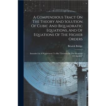 A Compendious Tract On The Theory And Solution Of Cubic And Biquadratic Equations And Of Equations Of The Higher Orders Intended As A Supplement To His Tr - 1
