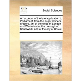 An Account of the Late Application to Parliament, from the Sugar Refiners, Grocers, &C. of the Cities of London and Westminster, the Borough of Southwark, and of the City of Bristol. - Paperback / softback - 2010 - 1