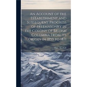 An Account Of The Establishment And Subsequent Progress Of Freemasonry In The Colony Of British Columbia From Its Origin In 1859 To 1871 - 1