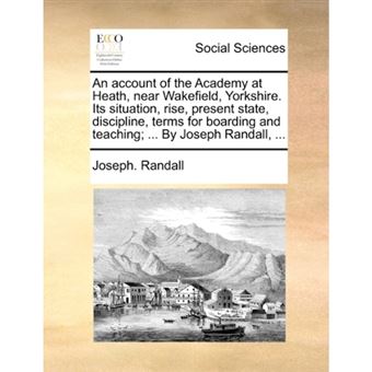 "An Account of the Academy at Heath, Near Wakefield, Yorkshire. Its Situation, Rise, Present State, Discipline, Terms for Boarding and Teaching; ... by Joseph Randall, ... - Paperback / softback - 2010" - 1