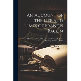 An Account Of The Life And Times Of Francis Bacon Extracted From The Edition Of His Occasional Writings - 1