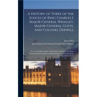 A History of Three of the Judges of King Charles I. Major-General Whalley, Major-General Goffe, and Colonel Dixwell Who, at the Restoration, 1660, Fled to America; and Were Secreted and Concealed, in Massachusetts and Connecticut, for Near Thirty Years - 1