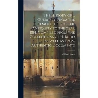 The History Of ... Guernsey From The Remotest Period Of Antiquity To The Year 1814 Compiled From The Collections Of H. Budd As Well As From Authentic Docu - 1