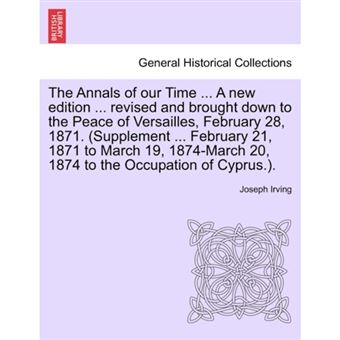 The Annals of Our Time ... a New Edition ... Revised and Brought Down to the Peace of Versailles, February 28, 1871. (Supplement ... February 21, 1871 to March 19, 1874-March 20, 1874 to the Occupation of Cyprus.). - Paperback / softback - 2011 - 1