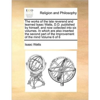 The Works of the Late Reverend and Learned Isaac Watts, D.D. Published by Himself, and Now Collected Into Six Volumes. in Which Are Also Inserted the Second Part of the Improvement of the Mind Volume 6 of 6 - Paperback / softback - 2010 - 1