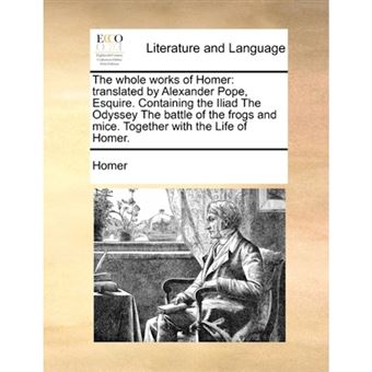 The Whole Works of Homer - Translated by Alexander Pope, Esquire. Containing the Iliad the Odyssey the Battle of the Frogs and Mice. Together with the Life of Homer. - Paperback / softback - 2010 - 1