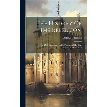 The History Of The Rebellion 1745 And 1746. Containing A Full Account Of Its Rise Progress And Extinction - 1