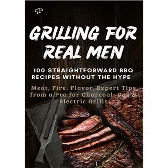 Grilling For Real Men  100 Straightforward Bbq Recipes Without The Hype   - Meat, Fire, Flavor. Expert Tips From A Pro For Charcoal, Gas & Electric Grills - 1