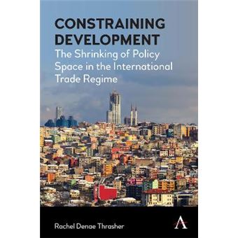 Constraining Development The Shrinking Of Policy Space In The International Trade Regime Anthem Iglp Rethinking Global Law And Policy Series - 1