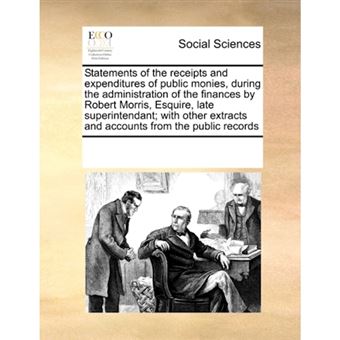 " Statements of the Receipts and Expenditures of Public Monies, During the Administration of the Finances by Robert Morris, Esquire, Late Superintendant; With Other Extracts and Accounts from the Public Records - Paperback / softback - 2010" - 1