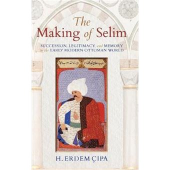 The Making Of Selim Succession, Legitimacy, And Memory In The Early Modern Ottoman World - 1