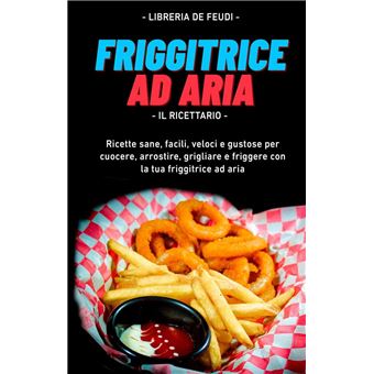 Friggitrice Ad Aria, Il Ricettario: Ricette sane, facili, veloci e gustose  per cuocere, arrostire, grigliare e friggere con la tua friggitrice ad aria