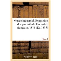 Musée industriel. Exposition des produits de l'industrie française, 1834. Tome 3